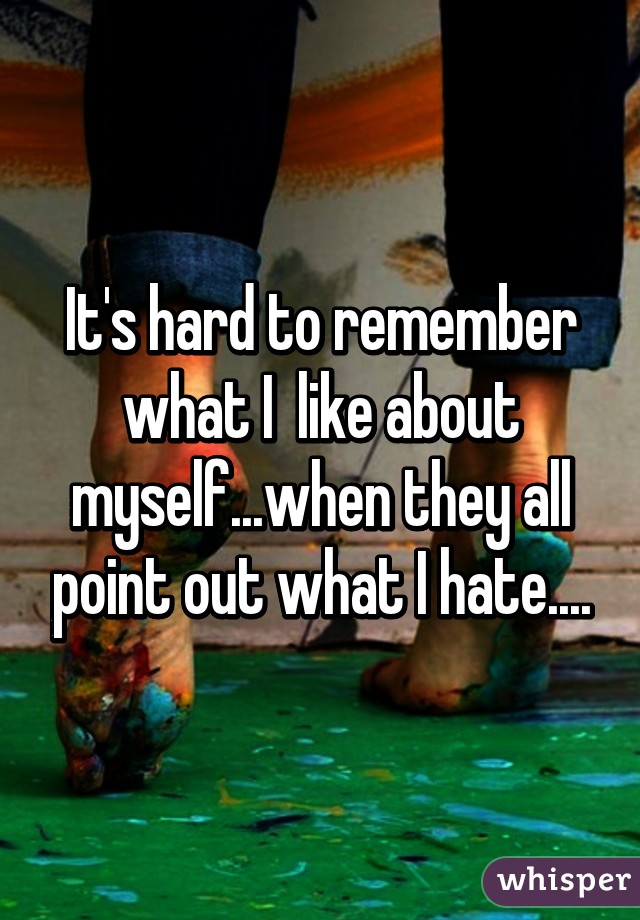 It's hard to remember what I  like about myself...when they all point out what I hate....