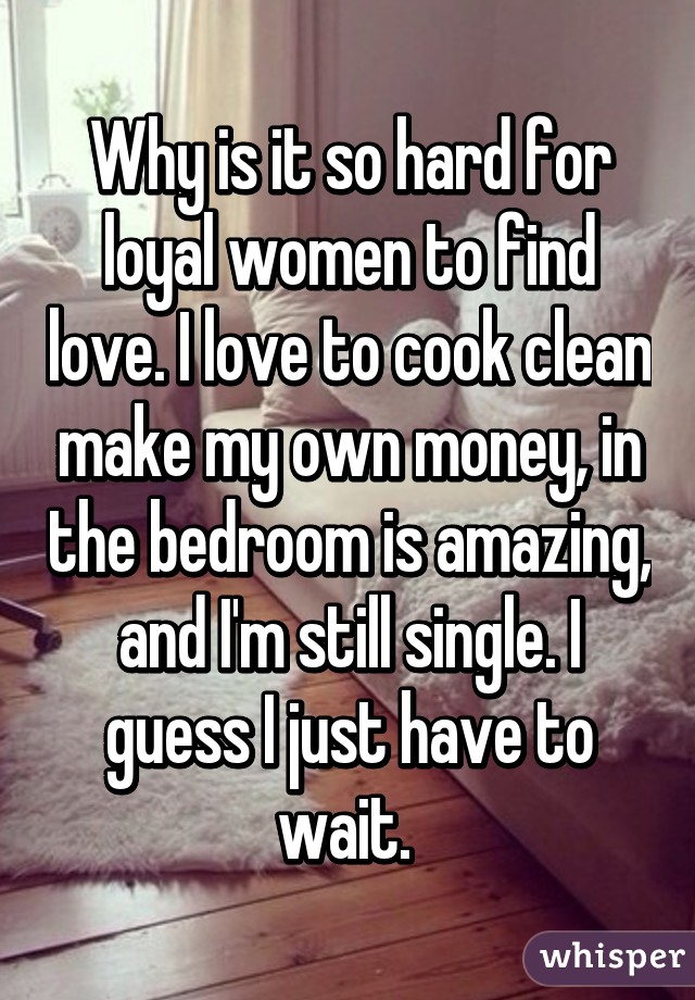 Why is it so hard for loyal women to find love. I love to cook clean make my own money, in the bedroom is amazing, and I'm still single. I guess I just have to wait. 