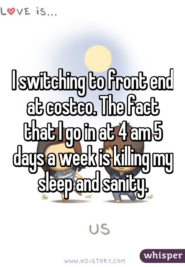 I switching to front end at costco. The fact that I go in at 4 am 5 days a week is killing my sleep and sanity.