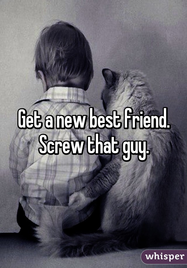 Get a new best friend. Screw that guy.