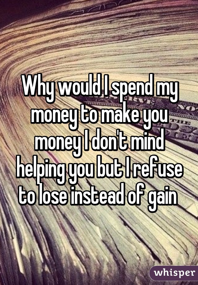 Why would I spend my money to make you money I don't mind helping you but I refuse to lose instead of gain 