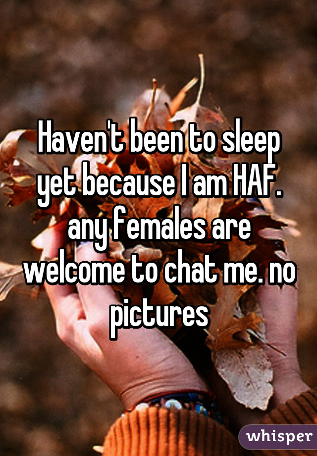 Haven't been to sleep yet because I am HAF. any females are welcome to chat me. no pictures