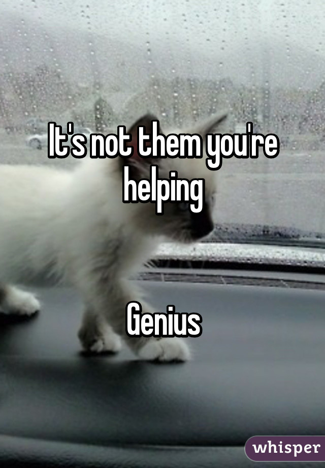 It's not them you're helping


Genius