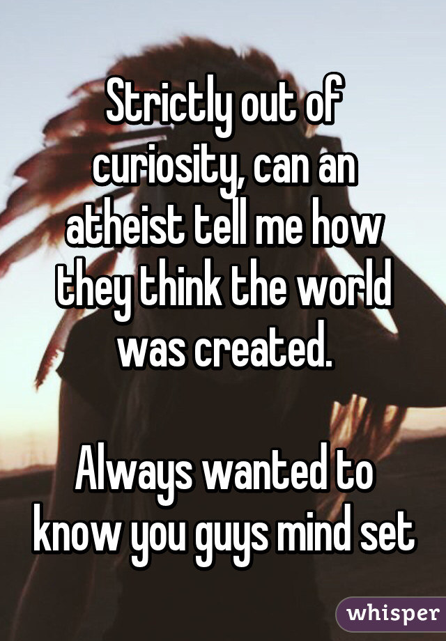 Strictly out of curiosity, can an atheist tell me how they think the world was created.

Always wanted to know you guys mind set