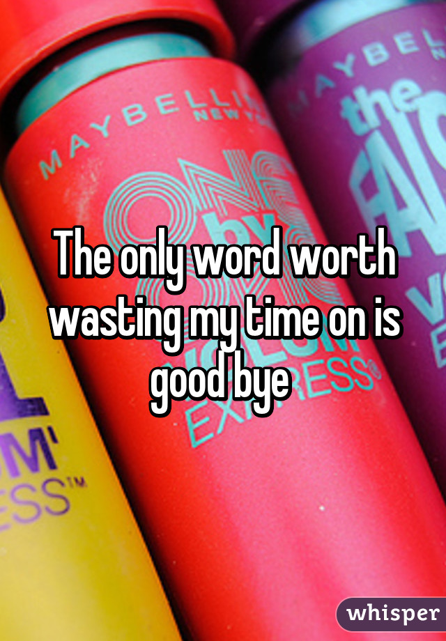 The only word worth wasting my time on is good bye 