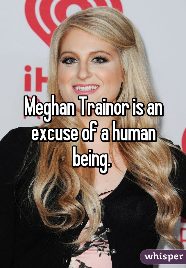 Meghan Trainor is an excuse of a human being. 