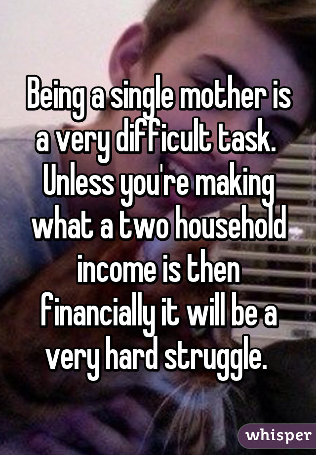 Being a single mother is a very difficult task.  Unless you're making what a two household income is then financially it will be a very hard struggle. 