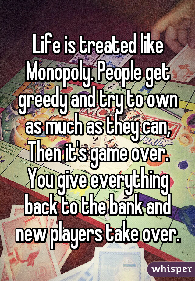 Life is treated like Monopoly. People get greedy and try to own as much as they can, Then it's game over. You give everything back to the bank and new players take over.