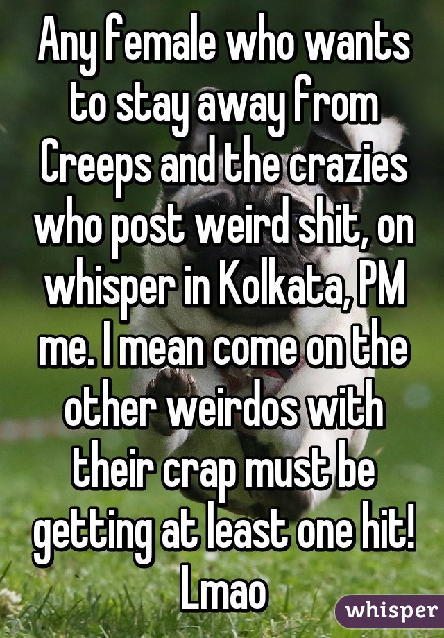 Any female who wants to stay away from Creeps and the crazies who post weird shit, on whisper in Kolkata, PM me. I mean come on the other weirdos with their crap must be getting at least one hit! Lmao