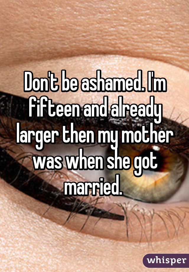 Don't be ashamed. I'm fifteen and already larger then my mother was when she got married. 