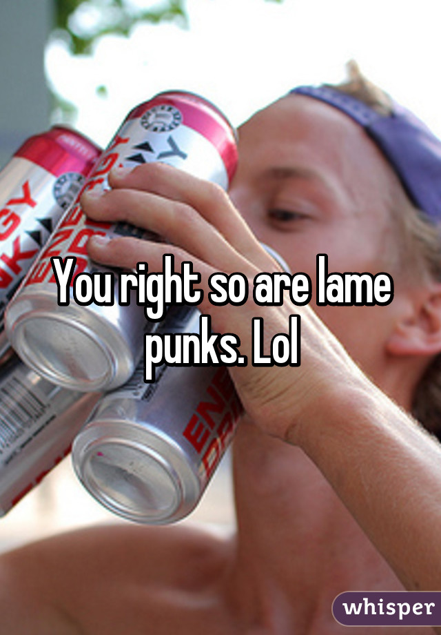 You right so are lame punks. Lol