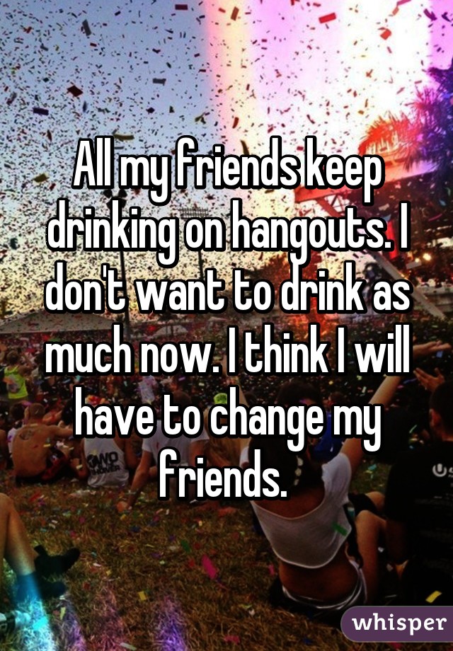 All my friends keep drinking on hangouts. I don't want to drink as much now. I think I will have to change my friends. 