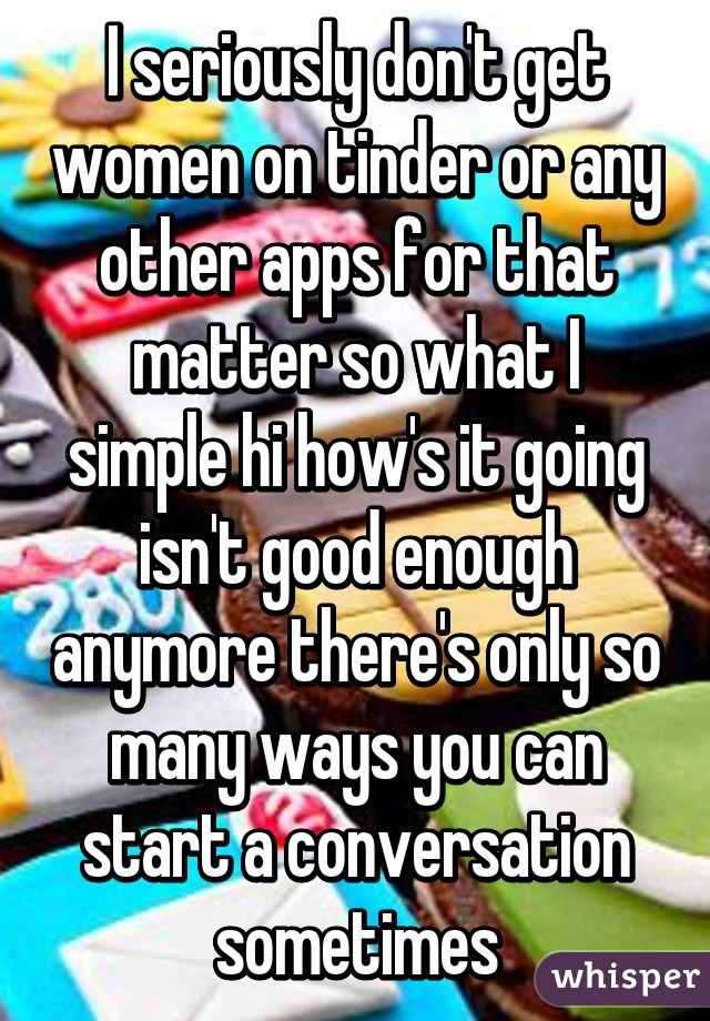 I seriously don't get women on tinder or any other apps for that matter so what I simple hi how's it going isn't good enough anymore there's only so many ways you can start a conversation sometimes