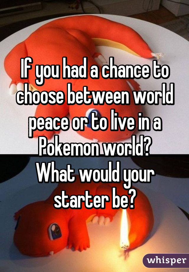 If you had a chance to choose between world peace or to live in a Pokemon world?
What would your starter be?