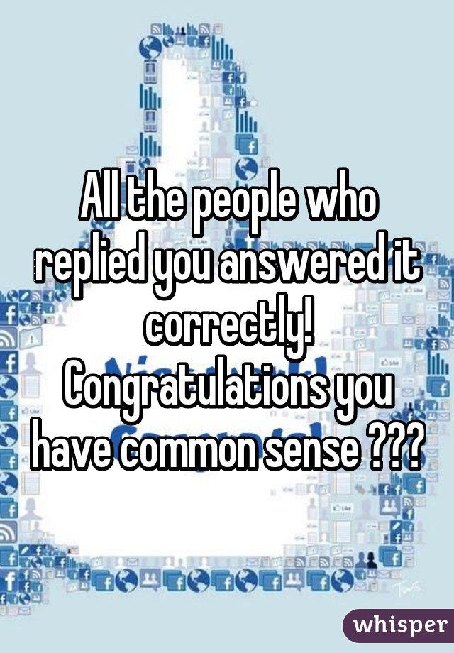 All the people who replied you answered it correctly! Congratulations you have common sense 😃😃😃