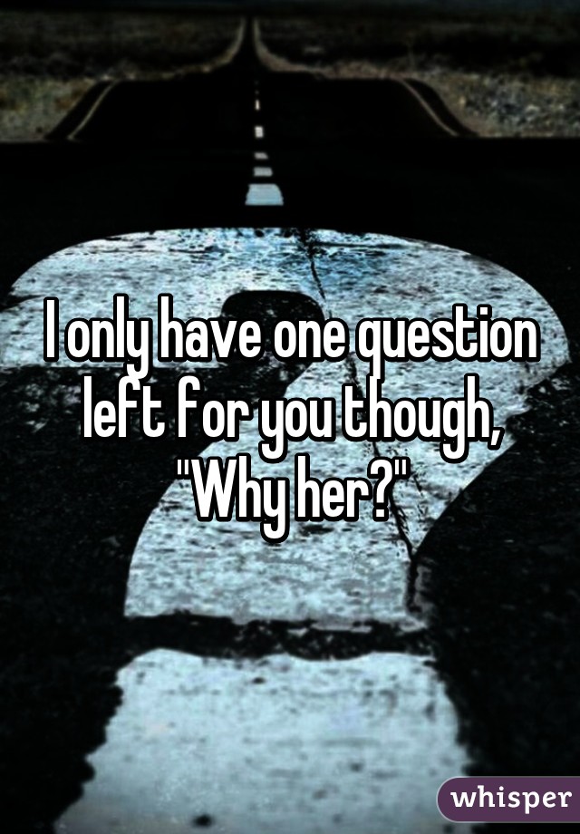 I only have one question left for you though, "Why her?"