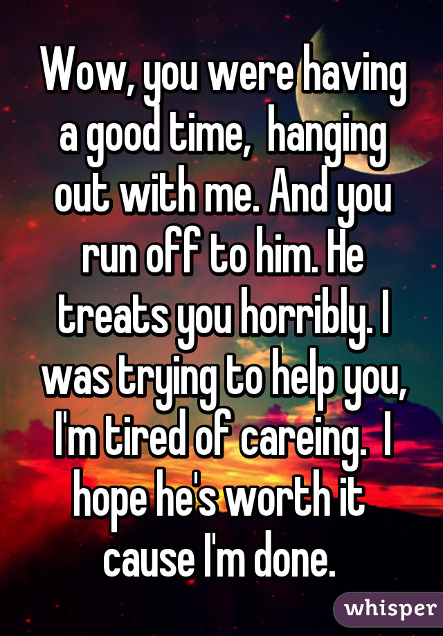 Wow, you were having a good time,  hanging out with me. And you run off to him. He treats you horribly. I was trying to help you, I'm tired of careing.  I hope he's worth it  cause I'm done. 