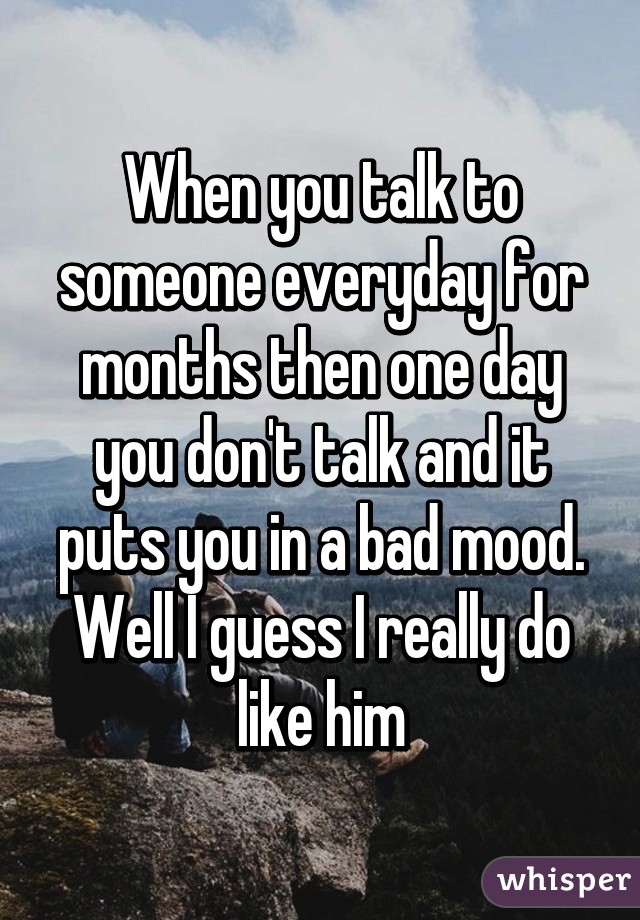 When you talk to someone everyday for months then one day you don't talk and it puts you in a bad mood. Well I guess I really do like him