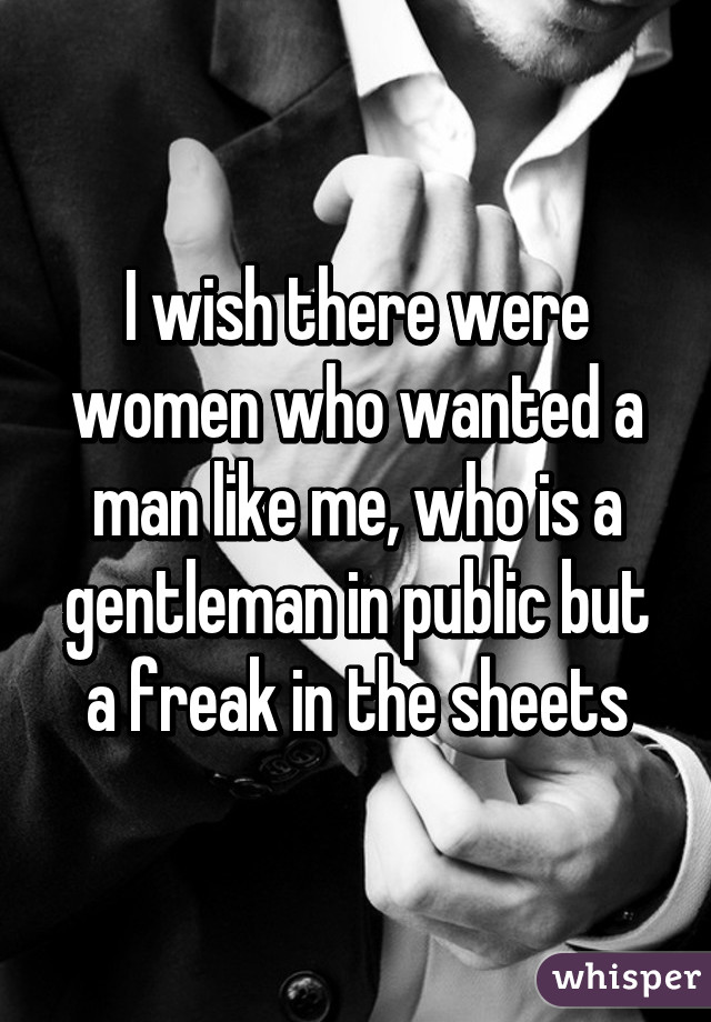 I wish there were women who wanted a man like me, who is a gentleman in public but a freak in the sheets