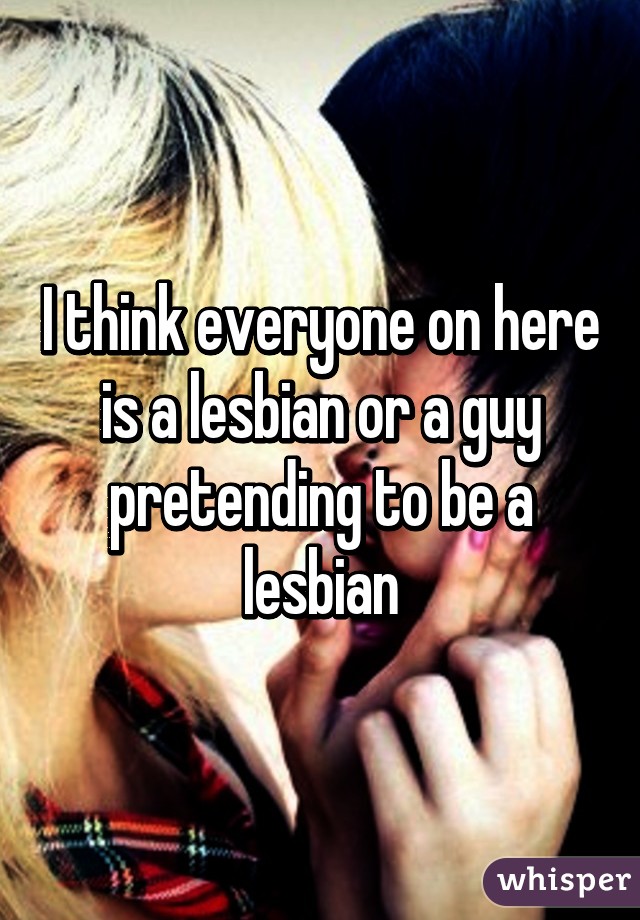 I think everyone on here is a lesbian or a guy pretending to be a lesbian