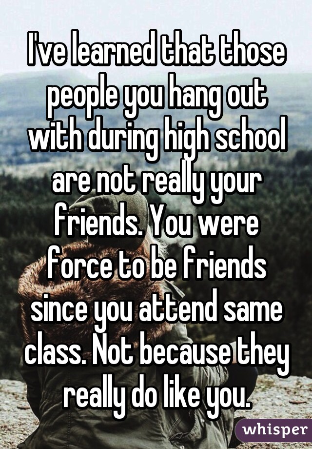 I've learned that those people you hang out with during high school are not really your friends. You were force to be friends since you attend same class. Not because they really do like you.