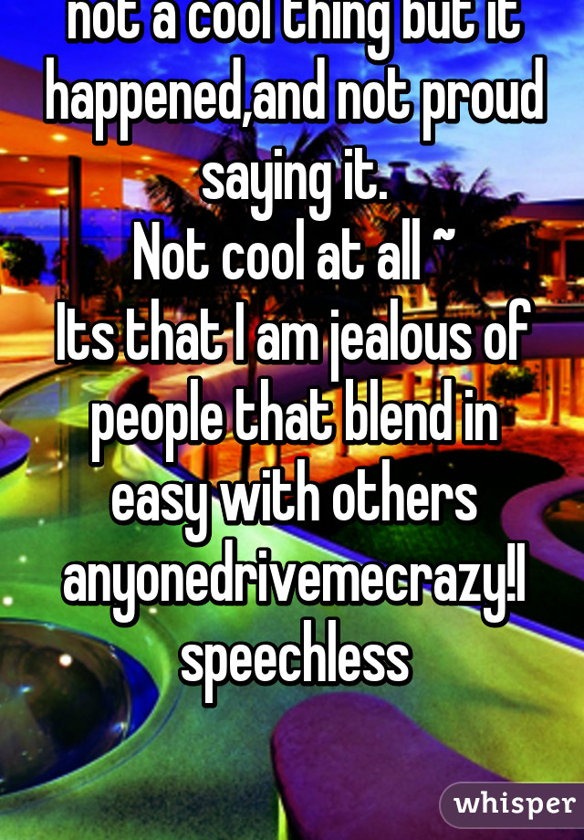 I am so...jealous, with is not a cool thing but it happened,and not proud saying it.
Not cool at all ~
Its that I am jealous of people that blend in easy with others anyonedrivemecrazy!I speechless


