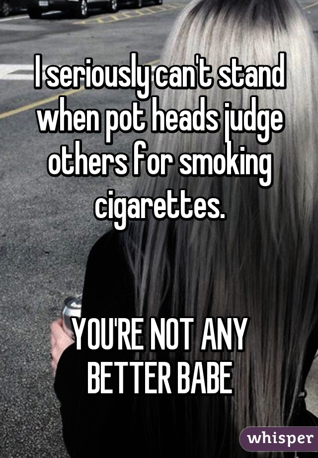 I seriously can't stand when pot heads judge others for smoking cigarettes.


YOU'RE NOT ANY BETTER BABE