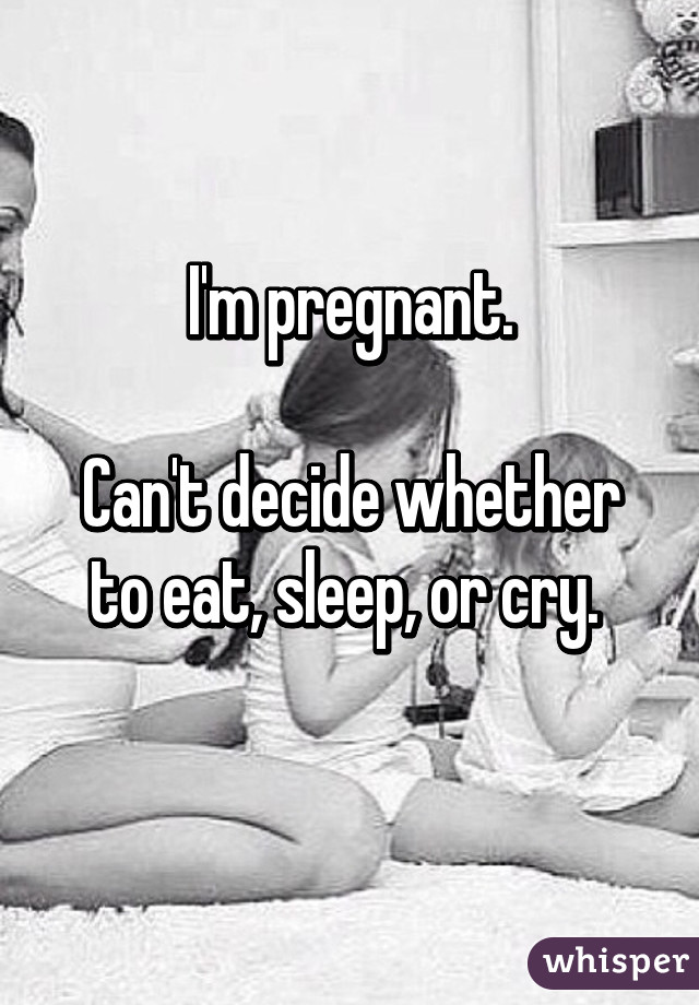 I'm pregnant.

Can't decide whether to eat, sleep, or cry. 
