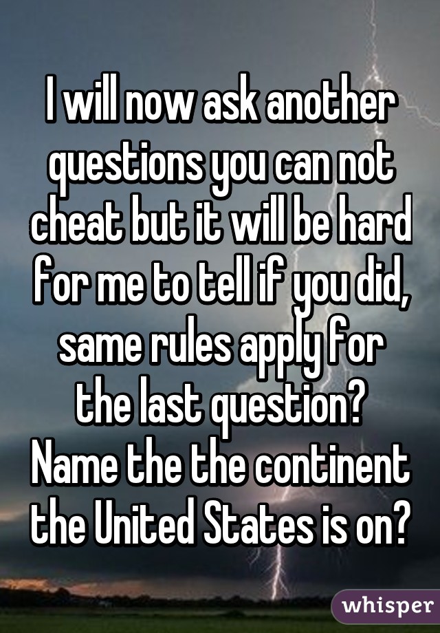 I will now ask another questions you can not cheat but it will be hard for me to tell if you did, same rules apply for the last question? Name the the continent the United States is on?