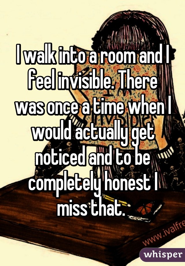 I walk into a room and I feel invisible. There was once a time when I would actually get noticed and to be completely honest I miss that. 