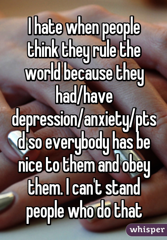 I hate when people think they rule the world because they had/have depression/anxiety/ptsd so everybody has be nice to them and obey them. I can't stand people who do that