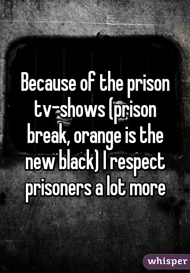 Because of the prison tv-shows (prison break, orange is the new black) I respect prisoners a lot more