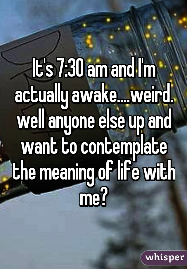 It's 7:30 am and I'm actually awake....weird. well anyone else up and want to contemplate the meaning of life with me?