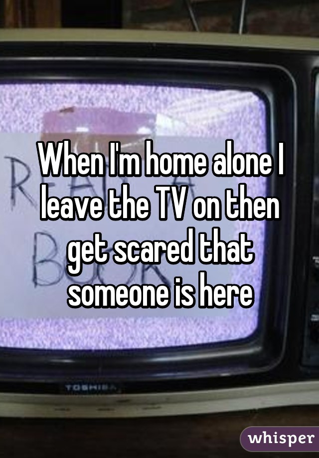 When I'm home alone I leave the TV on then get scared that someone is here