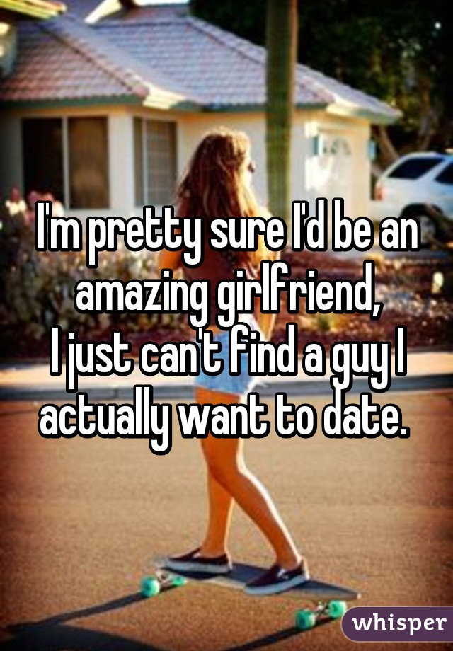 I'm pretty sure I'd be an amazing girlfriend,
I just can't find a guy I actually want to date. 