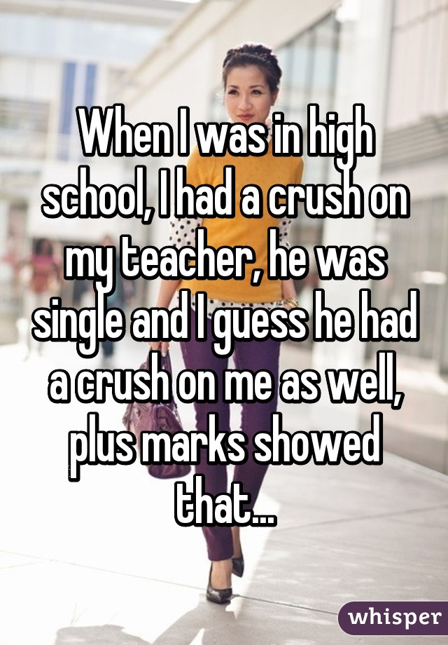 When I was in high school, I had a crush on my teacher, he was single and I guess he had a crush on me as well, plus marks showed that...