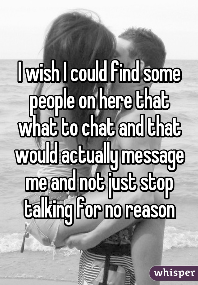 I wish I could find some people on here that what to chat and that would actually message me and not just stop talking for no reason