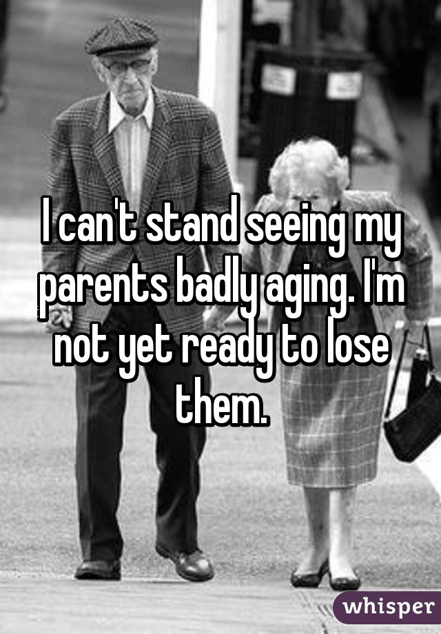 I can't stand seeing my parents badly aging. I'm not yet ready to lose them.