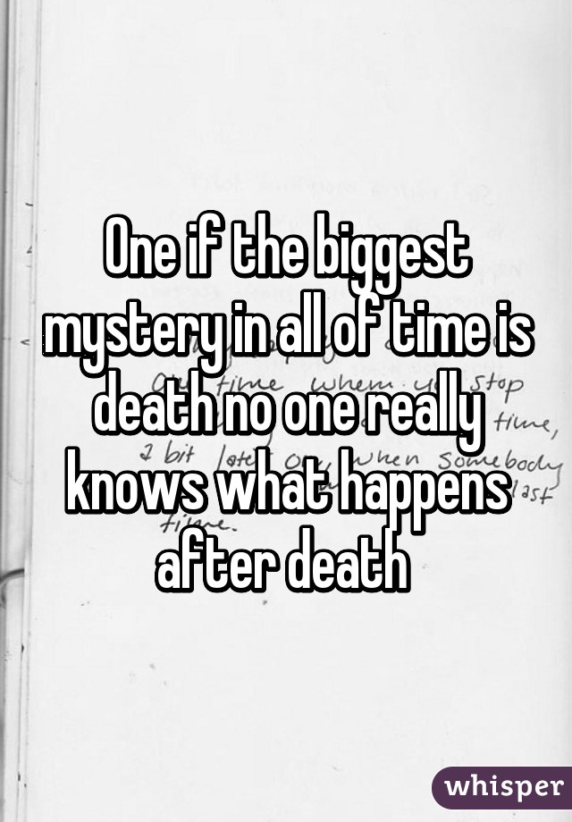 One if the biggest mystery in all of time is death no one really knows what happens after death 