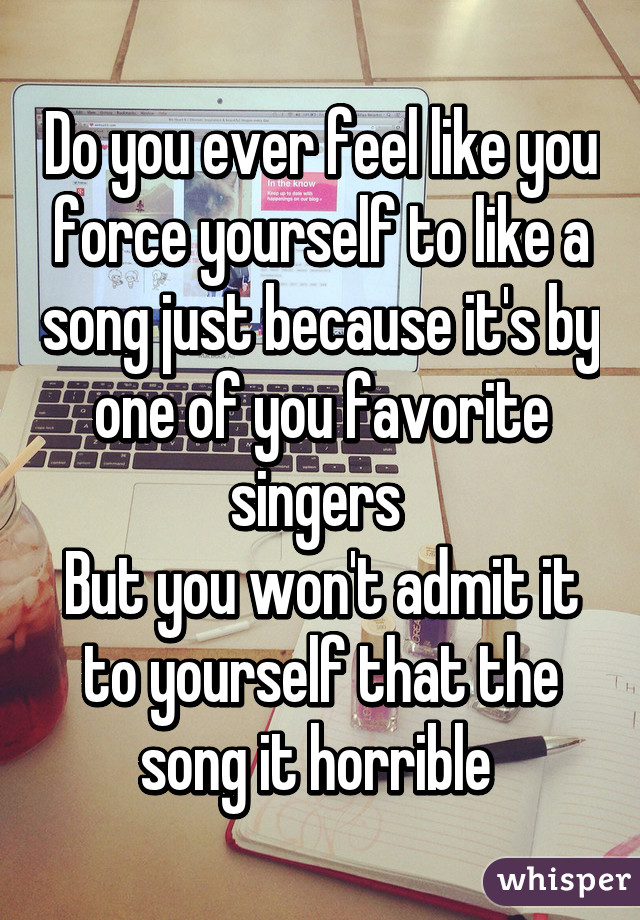 Do you ever feel like you force yourself to like a song just because it's by one of you favorite singers 
But you won't admit it to yourself that the song it horrible 