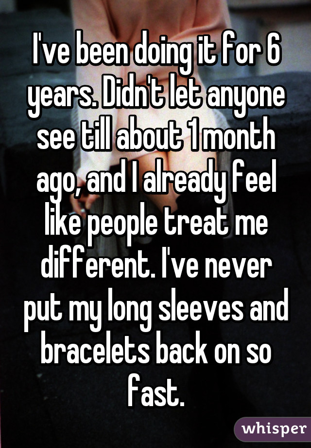 I've been doing it for 6 years. Didn't let anyone see till about 1 month ago, and I already feel like people treat me different. I've never put my long sleeves and bracelets back on so fast.