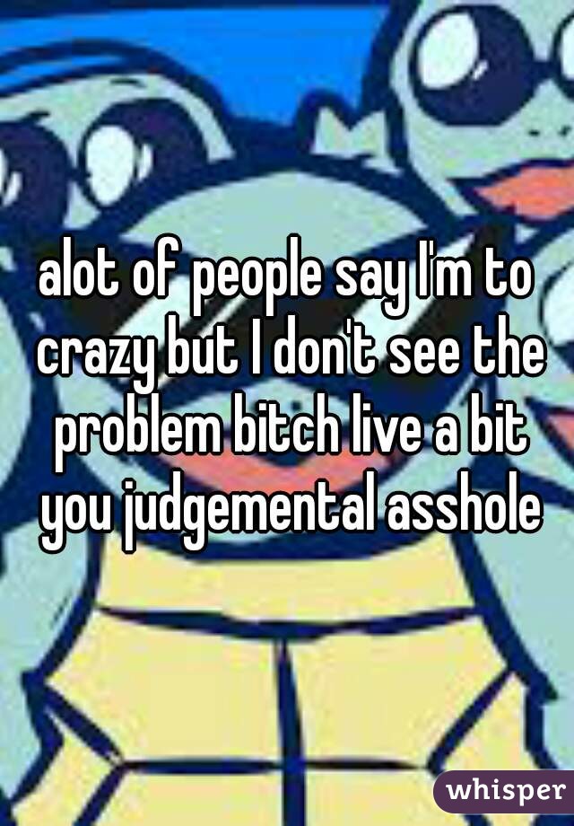 alot of people say I'm to crazy but I don't see the problem bitch live a bit you judgemental asshole