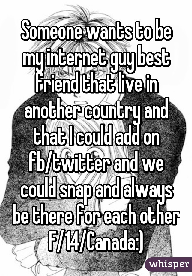 Someone wants to be my internet guy best friend that live in another country and that I could add on fb/twitter and we could snap and always be there for each other
F/14/Canada:)