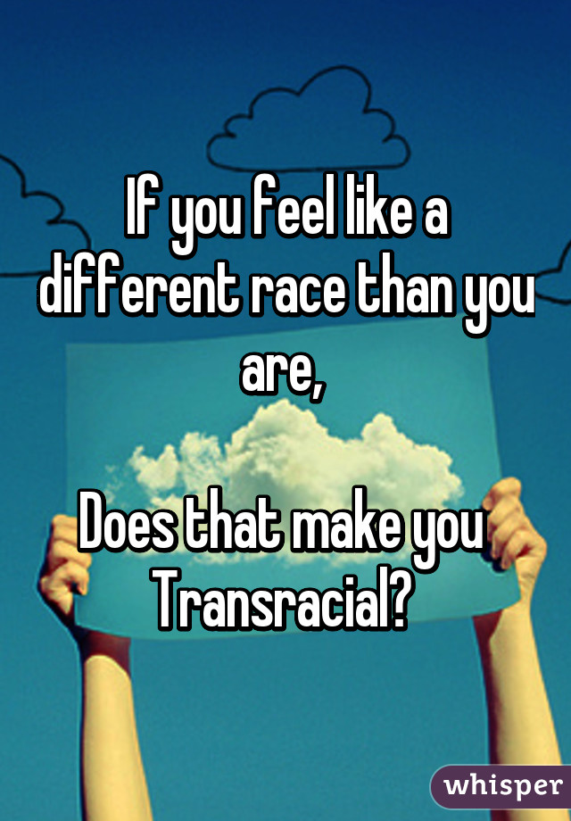 If you feel like a different race than you are, 

Does that make you 
Transracial? 