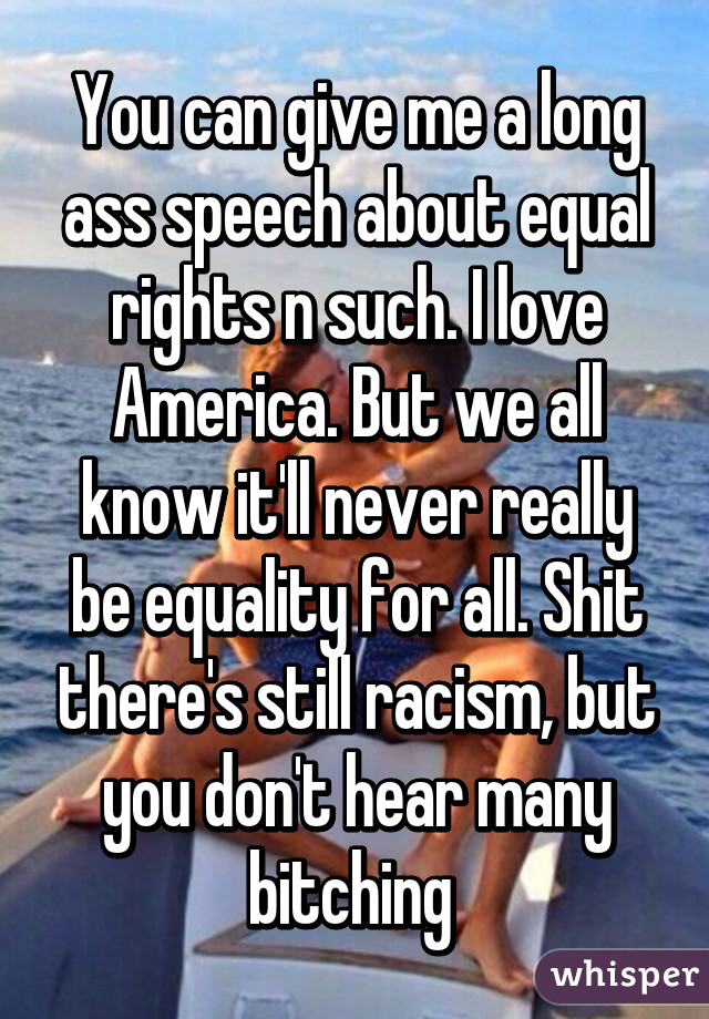 You can give me a long ass speech about equal rights n such. I love America. But we all know it'll never really be equality for all. Shit there's still racism, but you don't hear many bitching 