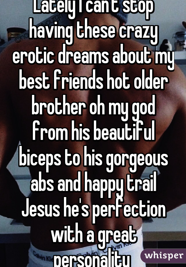 Lately I can't stop having these crazy erotic dreams about my best friends hot older brother oh my god from his beautiful biceps to his gorgeous abs and happy trail Jesus he's perfection with a great personality 