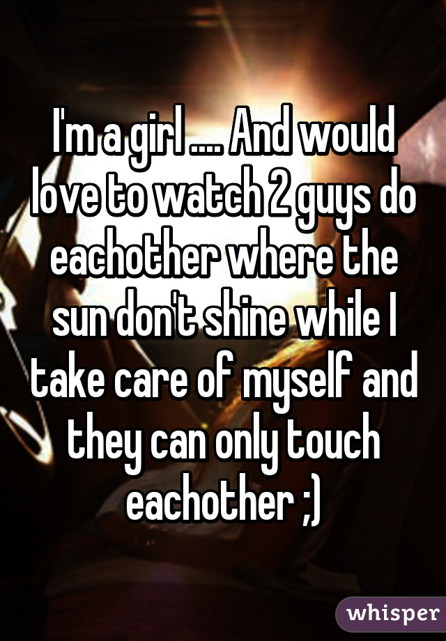 I'm a girl .... And would love to watch 2 guys do eachother where the sun don't shine while I take care of myself and they can only touch eachother ;)