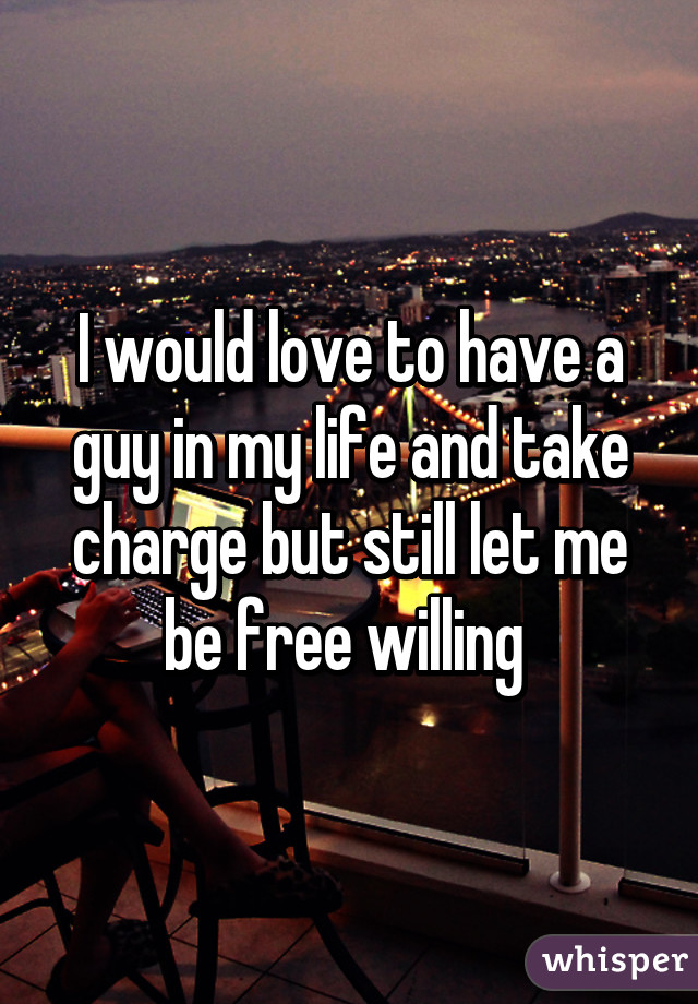 I would love to have a guy in my life and take charge but still let me be free willing 