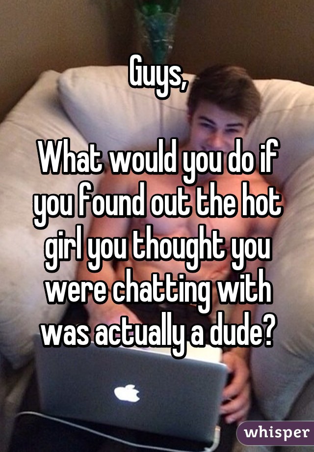 Guys,

What would you do if you found out the hot girl you thought you were chatting with was actually a dude?
