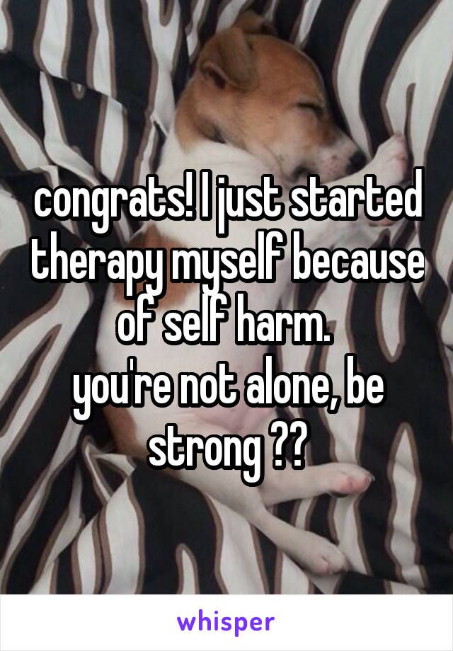 congrats! I just started therapy myself because of self harm. 
you're not alone, be strong ❤️